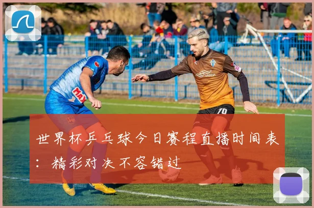 世界杯乒乓球今日赛程直播时间表：精彩对决不容错过