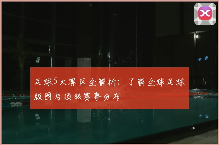 足球5大赛区全解析：了解全球足球版图与顶级赛事分布