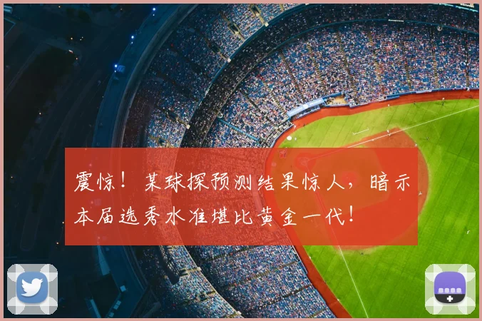 震惊！某球探预测结果惊人，暗示本届选秀水准堪比黄金一代！