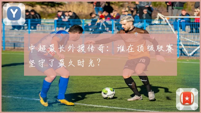 中超最长外援传奇：谁在顶级联赛坚守了最久时光？