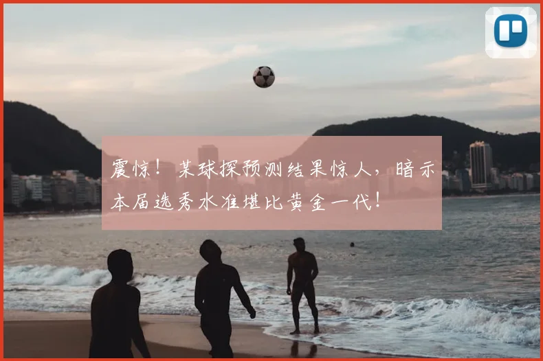 震惊！某球探预测结果惊人，暗示本届选秀水准堪比黄金一代！
